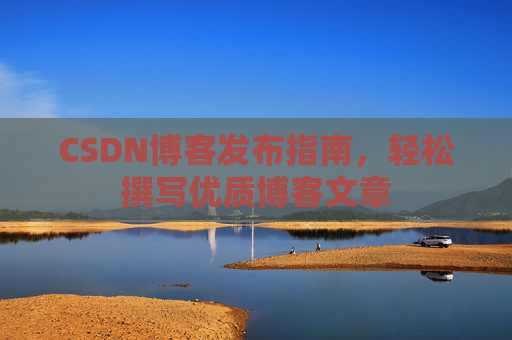 CSDN博客发布指南,轻松撰写优质博客文章 CSDN博客发布指南,轻松撰写优质博客文章